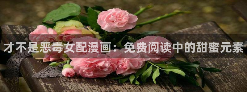 香蕉漫画破解：才不是恶毒女配漫画：免费阅读中的甜蜜元素
